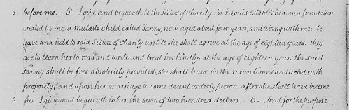 From the will of John Mullanphy, St. Louis, 1827: “I give and bequeath to the Sisters of Charity in St. Louis established on a Foundation created by me a mulatto child called Fanny, now aged about four years…to have and hold to said Sisters of Charity until she shall arrive at the age of eighteen years.  they are to learn her to read and write and treat her kindly….”